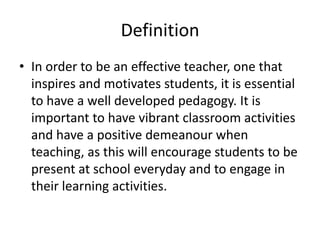 DefinitionIn order to be an effective teacher, one that inspires and motivates students, it is essential to have a well developed pedagogy. It is important to have vibrant classroom activities and have a positive demeanour when teaching, as this will encourage students to be present at school everyday and to engage in their learning activities.