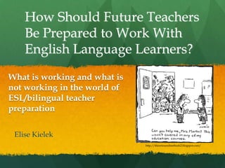 How Should Future Teachers Be Prepared to Work With English Language Learners? Elise Kielek What is working and what is not working in the world of ESL/bilingual teacher preparation http://theoriesandmethods2.blogspot.com/ 