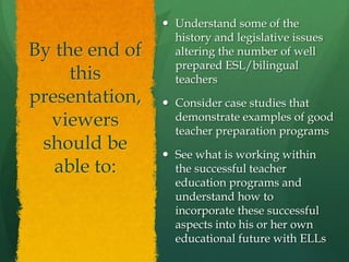 Understand some of the history and legislative issues altering the number of well prepared ESL/bilingual teachersConsider case studies that demonstrate examples of good teacher preparation programsSee what is working within the successful teacher education programs and understand how to incorporate these successful aspects into his or her own educational future with ELLsBy the end of this presentation, viewers should be able to:
