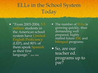 ELLs in the School System Today“From 2003-2004, 5.5 million students in the American school system have Limited English Proficiency (LEP), and 80% of them speak Spanish as their first language.” (Batt, 2008)The number of ELLs is growing quickly, thus demanding well prepared, highly staffed future ESL and bilingual programs.So, are our teacher ed. programs up to par?