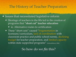 The History of Teacher PreparationIssues that necessitated legislative reform Shortage of teachers in the 80s led to the creation of programs that “short cut” teacher educationie. Alternative routes to certificationThese “short cuts” caused “fragmentation in licensure/curriculum, lack of coordination with classroom practice and public school norms, declining budget for teacher preparation, and limited capacity within state supported programs” (Hafner & Maxie, 2006)So how do we fix this?