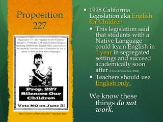 Proposition 2271998 California Legislation aka English for Children This legislation said that students with a Native Language could learn English in 1 year in segregated settings and succeed academically soon after (Cline & Necochea, 2004)Teachers should use English only.We know these things do not work.http://www.ocf.berkeley.edu/~soja/past.html