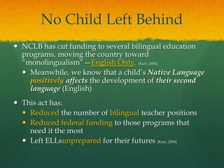 No Child Left BehindNCLB has cut funding to several bilingual education programs, moving the country toward “monolingualism”—English Only. (Katz, 2004)Meanwhile, we know that a child’s Native Language positively affects the development of their second language (English)This act has:Reduced the number of bilingual teacher positionsReduced federal funding to those programs that need it the mostLeft ELLsunprepared for their futures (Katz, 2004)