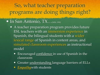 So, what teacher preparation programs are doing things right?In San Antonio, TX…(Milk, 1990)A teacher preparation program provides future ESL teachers with an immersion experience in Spanish, the bilingual students with a wider lexical range of Spanish in content areas, and simulated classroom experiences as instructional modelEncouraged confidence in use of Spanish in the classroomGreater understanding language barriers of ELLsEmpathywith students