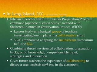 In Long Island, NY…(Honigsfeld & Cohan, 2006)Intensive Teacher Institute: Teacher Preparation Program combined Japanese “Lesson Study” method with Sheltered Instruction Observation Protocol (SIOP)Lesson Study emphasized group of teachers investigating lesson plans in a collaborative effortSIOP emphasized adapting the mainstream curriculum to fit the ELLCombining these two stressed collaboration, preparation, background knowledge, comprehensible input, strategies, and interactionGives future teachers the experience of collaborating to discover what methods work best in the classroom