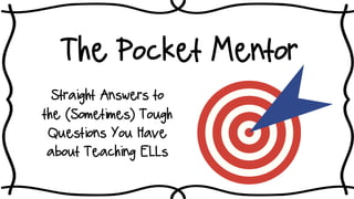 The Pocket Mentor
Straight Answers to
the (Sometimes) Tough
Questions You Have
about Teaching ELLs
©2008-17 Anne Swigard
*Part I
 