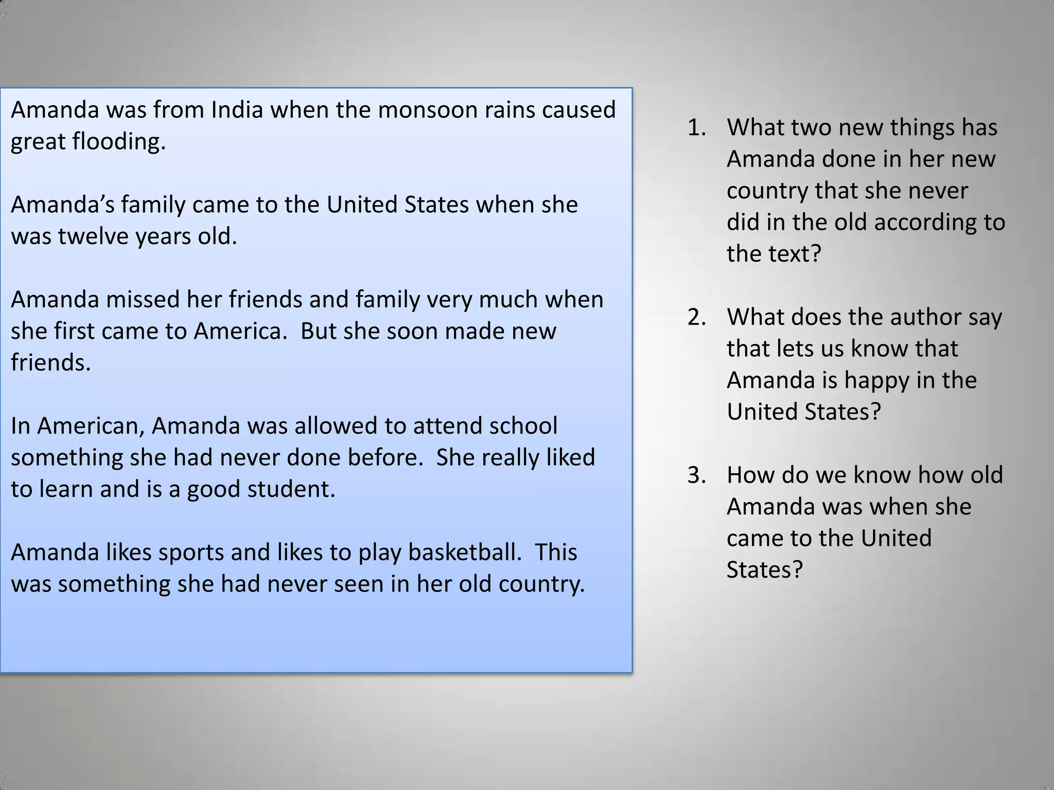 Amanda was from India when the monsoon rains caused
                                                         1. What two new things has
great flooding.
                                                            Amanda done in her new
                                                            country that she never
Amanda’s family came to the United States when she
                                                            did in the old according to
was twelve years old.
                                                            the text?
Amanda missed her friends and family very much when
                                                         2. What does the author say
she first came to America. But she soon made new
                                                            that lets us know that
friends.
                                                            Amanda is happy in the
                                                            United States?
In American, Amanda was allowed to attend school
something she had never done before. She really liked
                                                         3. How do we know how old
to learn and is a good student.
                                                            Amanda was when she
                                                            came to the United
Amanda likes sports and likes to play basketball. This
                                                            States?
was something she had never seen in her old country.
 