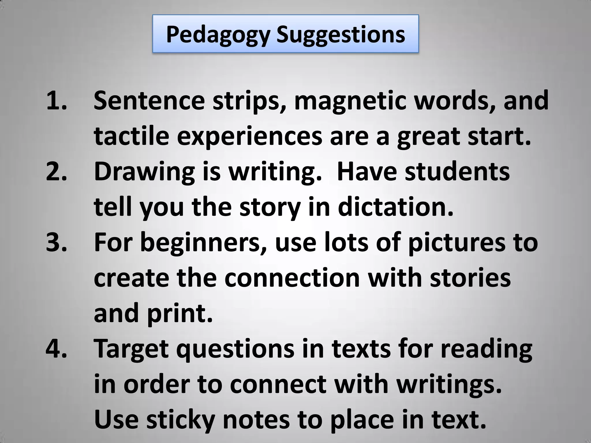 Pedagogy Suggestions

1. Sentence strips, magnetic words, and
   tactile experiences are a great start.
2. Drawing is writing. Have students
   tell you the story in dictation.
3. For beginners, use lots of pictures to
   create the connection with stories
   and print.
4. Target questions in texts for reading
   in order to connect with writings.
   Use sticky notes to place in text.
 