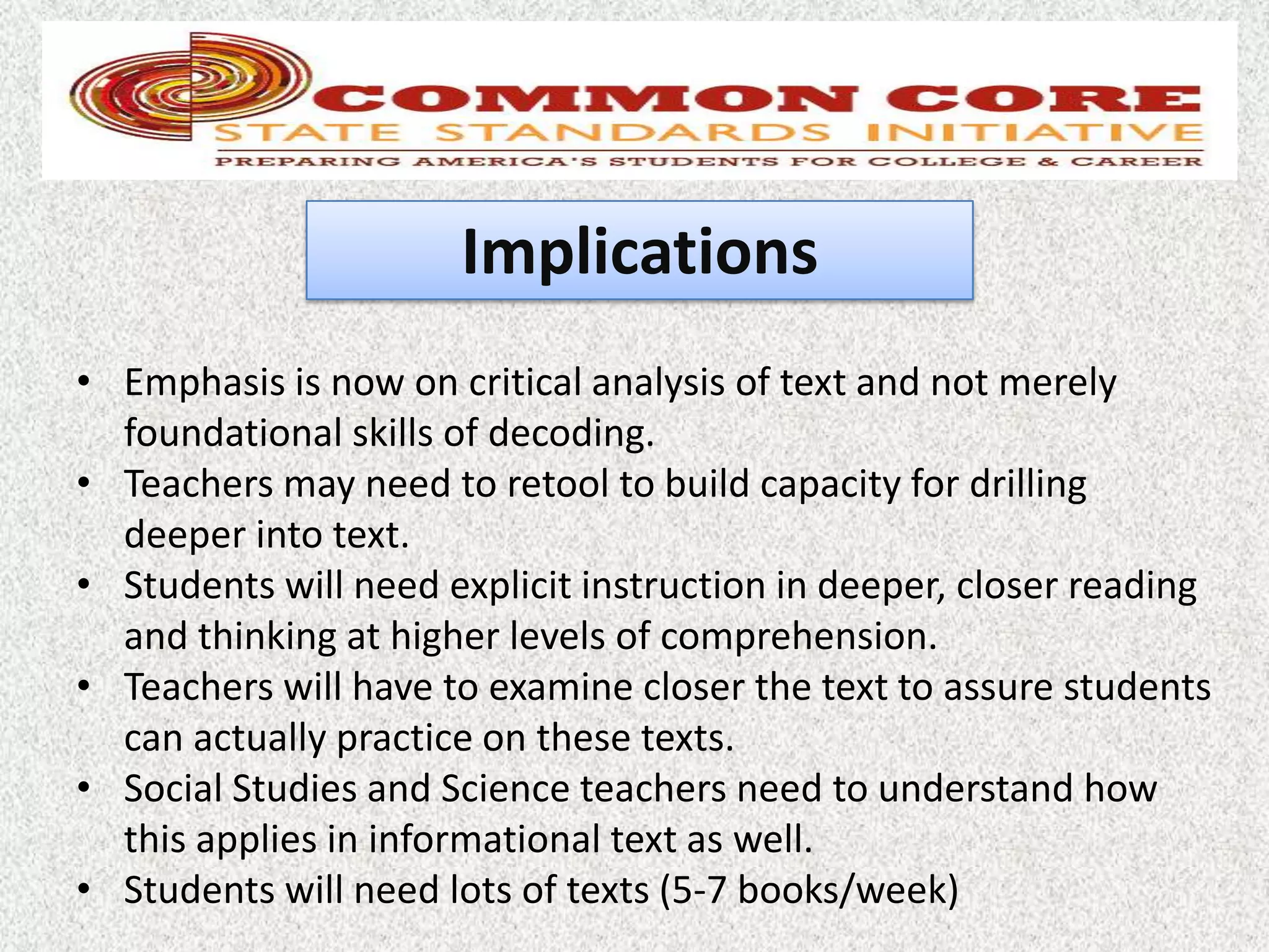 Implications
• Emphasis is now on critical analysis of text and not merely
  foundational skills of decoding.
• Teachers may need to retool to build capacity for drilling
  deeper into text.
• Students will need explicit instruction in deeper, closer reading
  and thinking at higher levels of comprehension.
• Teachers will have to examine closer the text to assure students
  can actually practice on these texts.
• Social Studies and Science teachers need to understand how
  this applies in informational text as well.
• Students will need lots of texts (5-7 books/week)
 