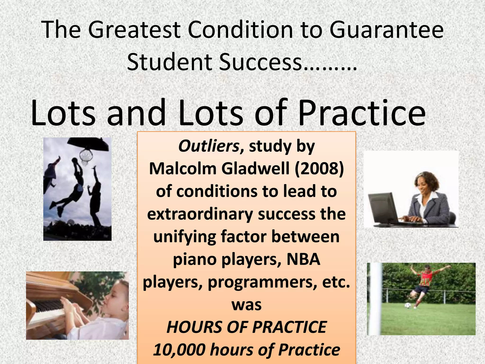 The Greatest Condition to Guarantee
       Student Success………

Lots and Lots of Practice
             Outliers, study by
         Malcolm Gladwell (2008)
          of conditions to lead to
        extraordinary success the
         unifying factor between
            piano players, NBA
        players, programmers, etc.
                    was
           HOURS OF PRACTICE
         10,000 hours of Practice
 