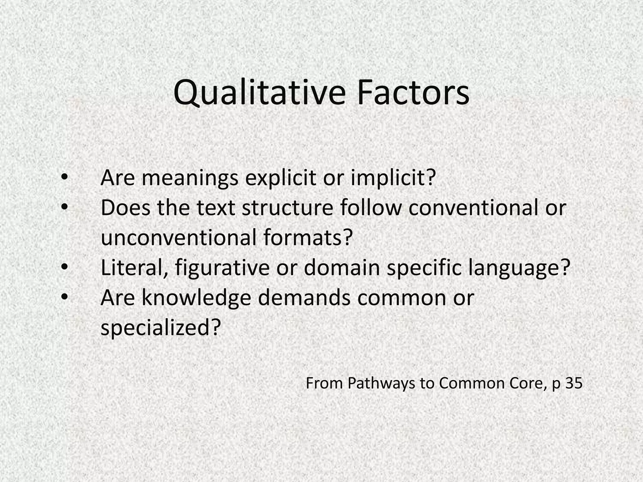 Qualitative Factors

•   Are meanings explicit or implicit?
•   Does the text structure follow conventional or
    unconventional formats?
•   Literal, figurative or domain specific language?
•   Are knowledge demands common or
    specialized?

                        From Pathways to Common Core, p 35
 