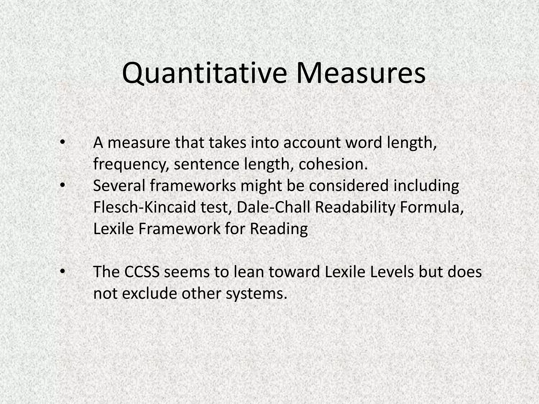 Quantitative Measures
•   A measure that takes into account word length,
    frequency, sentence length, cohesion.
•   Several frameworks might be considered including
    Flesch-Kincaid test, Dale-Chall Readability Formula,
    Lexile Framework for Reading

•   The CCSS seems to lean toward Lexile Levels but does
    not exclude other systems.
 