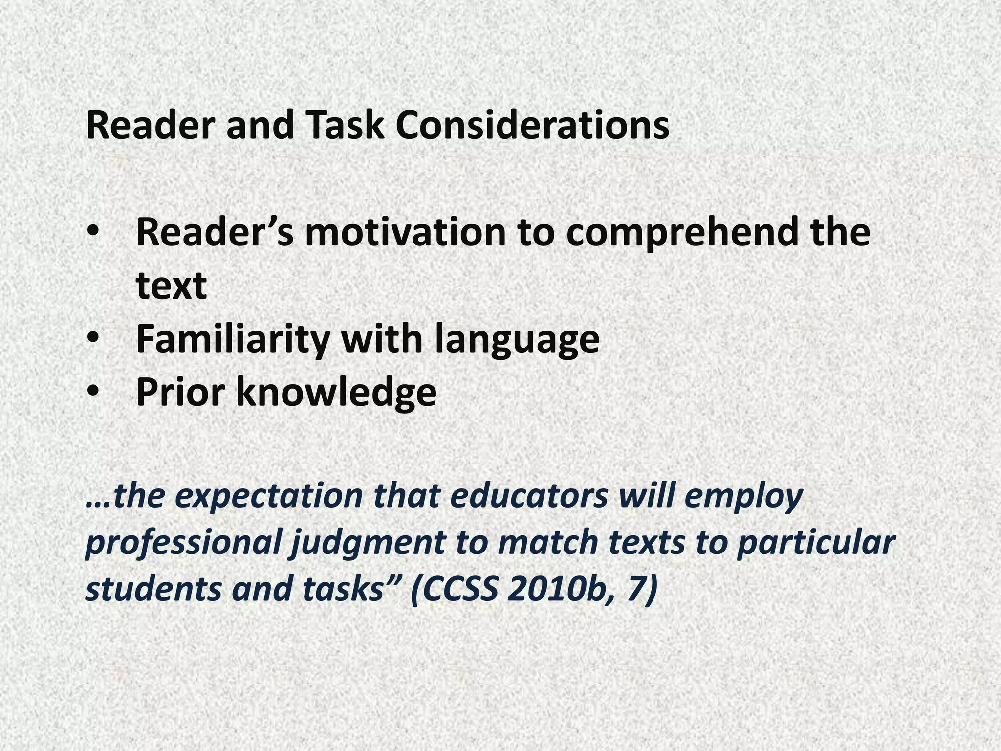 Reader and Task Considerations

• Reader’s motivation to comprehend the
  text
• Familiarity with language
• Prior knowledge

…the expectation that educators will employ
professional judgment to match texts to particular
students and tasks” (CCSS 2010b, 7)
 