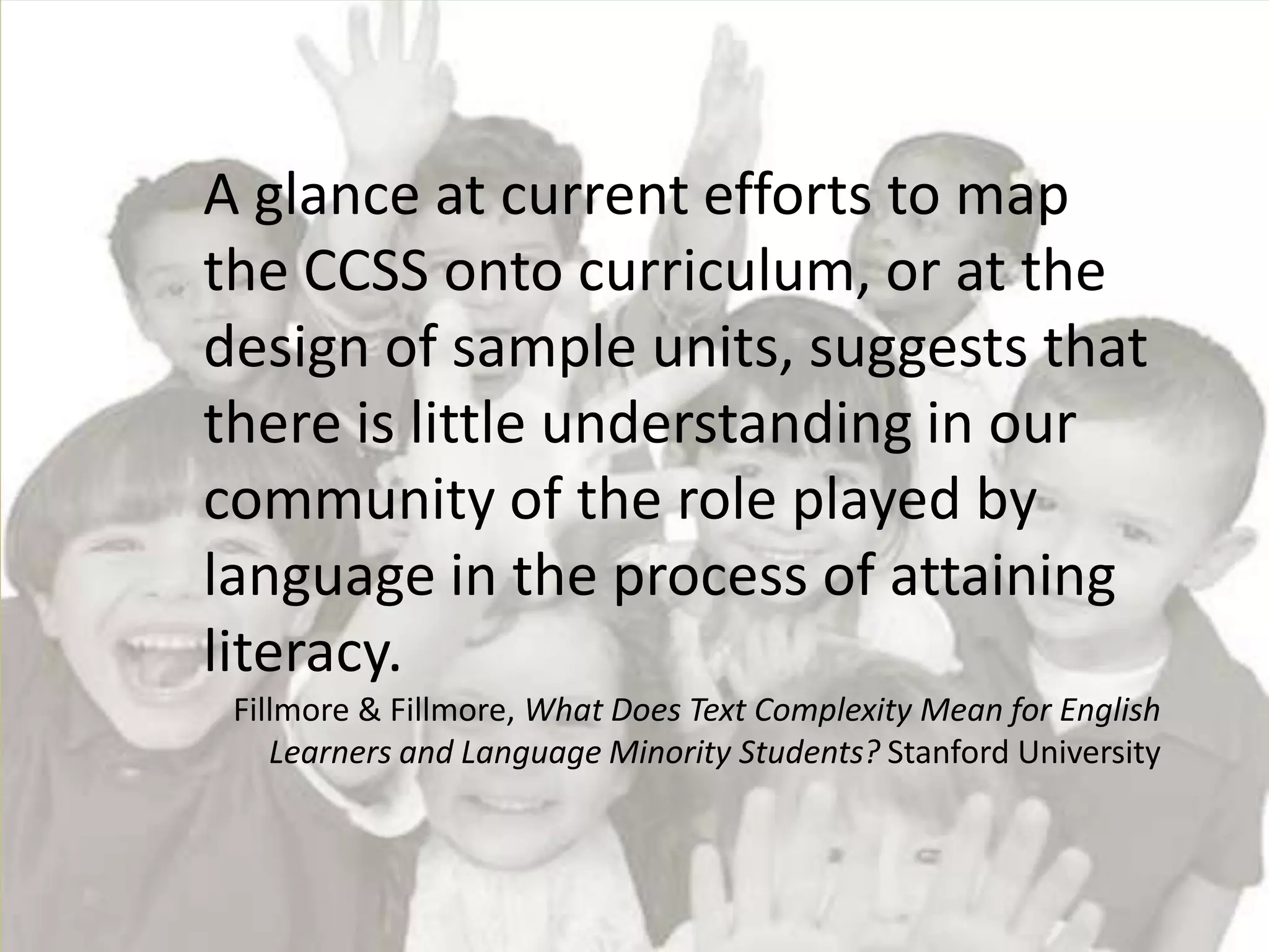 A glance at current efforts to map
the CCSS onto curriculum, or at the
design of sample units, suggests that
there is little understanding in our
community of the role played by
language in the process of attaining
literacy.
 Fillmore & Fillmore, What Does Text Complexity Mean for English
    Learners and Language Minority Students? Stanford University
 