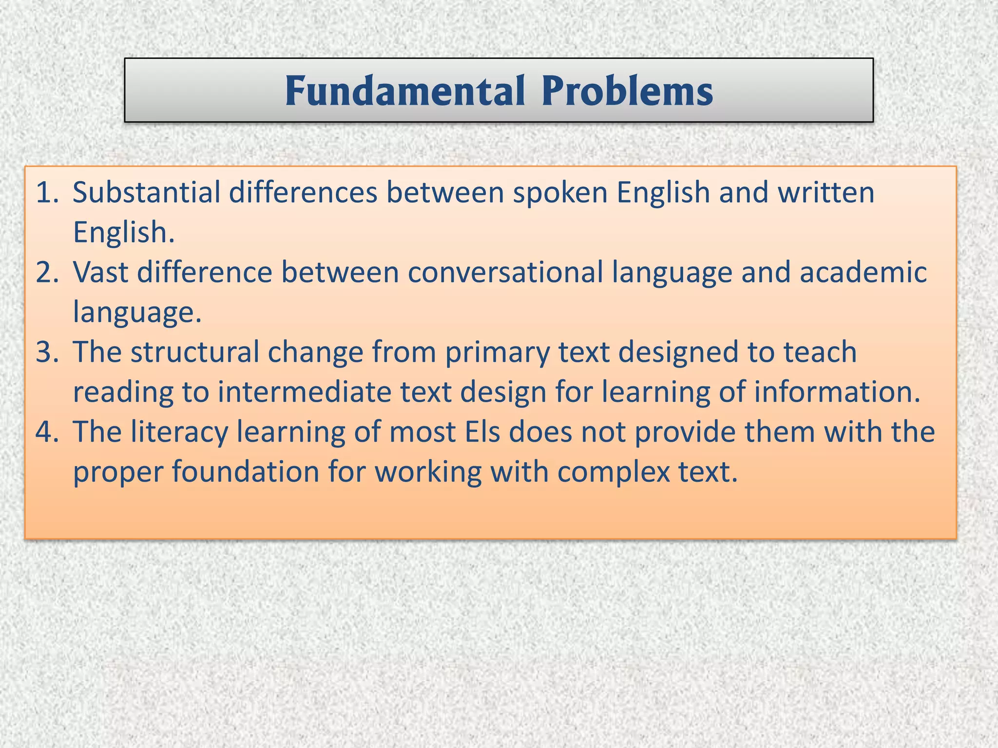 Fundamental Problems

1. Substantial differences between spoken English and written
   English.
2. Vast difference between conversational language and academic
   language.
3. The structural change from primary text designed to teach
   reading to intermediate text design for learning of information.
4. The literacy learning of most Els does not provide them with the
   proper foundation for working with complex text.
 