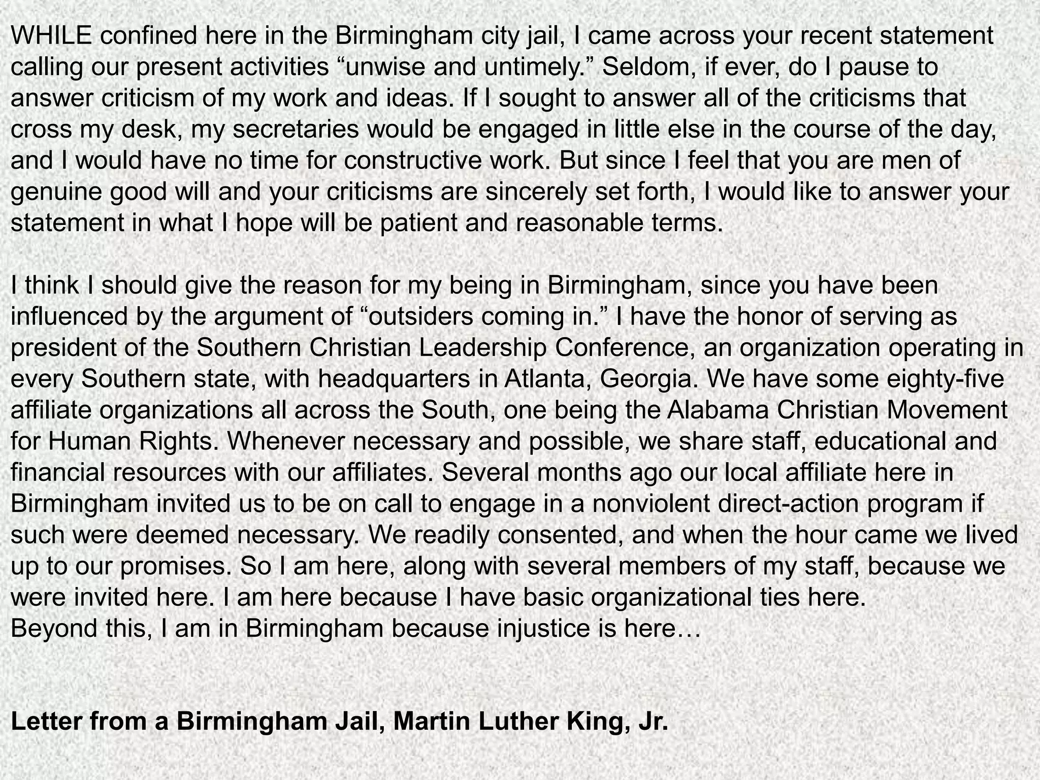 WHILE confined here in the Birmingham city jail, I came across your recent statement
calling our present activities “unwise and untimely.” Seldom, if ever, do I pause to
answer criticism of my work and ideas. If I sought to answer all of the criticisms that
cross my desk, my secretaries would be engaged in little else in the course of the day,
and I would have no time for constructive work. But since I feel that you are men of
genuine good will and your criticisms are sincerely set forth, I would like to answer your
statement in what I hope will be patient and reasonable terms.

I think I should give the reason for my being in Birmingham, since you have been
influenced by the argument of “outsiders coming in.” I have the honor of serving as
president of the Southern Christian Leadership Conference, an organization operating in
every Southern state, with headquarters in Atlanta, Georgia. We have some eighty-five
affiliate organizations all across the South, one being the Alabama Christian Movement
for Human Rights. Whenever necessary and possible, we share staff, educational and
financial resources with our affiliates. Several months ago our local affiliate here in
Birmingham invited us to be on call to engage in a nonviolent direct-action program if
such were deemed necessary. We readily consented, and when the hour came we lived
up to our promises. So I am here, along with several members of my staff, because we
were invited here. I am here because I have basic organizational ties here.
Beyond this, I am in Birmingham because injustice is here…


Letter from a Birmingham Jail, Martin Luther King, Jr.
 