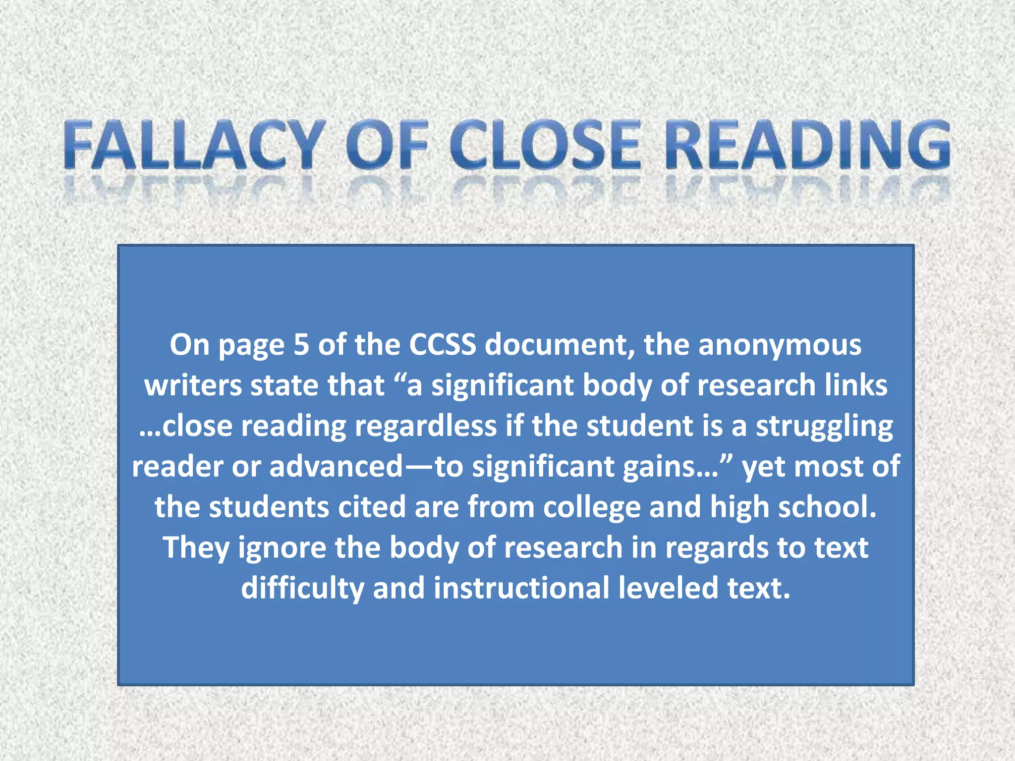 On page 5 of the CCSS document, the anonymous
 writers state that “a significant body of research links
 …close reading regardless if the student is a struggling
reader or advanced—to significant gains…” yet most of
  the students cited are from college and high school.
   They ignore the body of research in regards to text
        difficulty and instructional leveled text.
 
