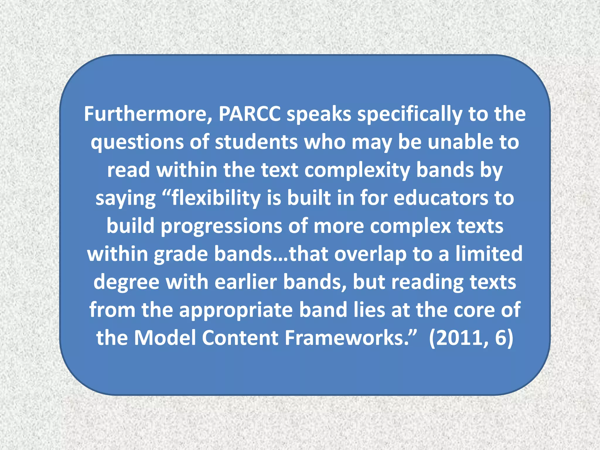 Furthermore, PARCC speaks specifically to the
 questions of students who may be unable to
   read within the text complexity bands by
  saying “flexibility is built in for educators to
   build progressions of more complex texts
within grade bands…that overlap to a limited
  degree with earlier bands, but reading texts
 from the appropriate band lies at the core of
  the Model Content Frameworks.” (2011, 6)
 