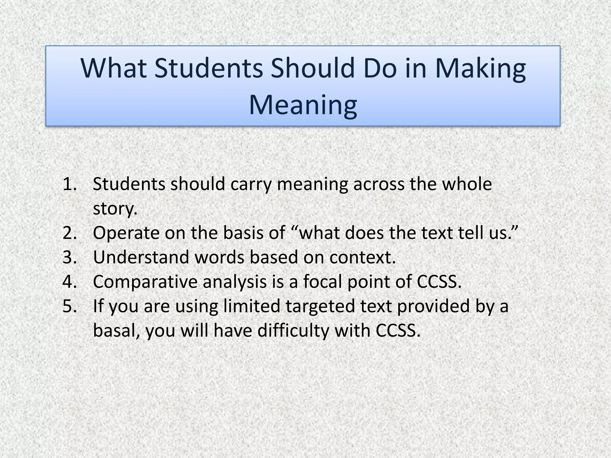 What Students Should Do in Making
              Meaning

1. Students should carry meaning across the whole
   story.
2. Operate on the basis of “what does the text tell us.”
3. Understand words based on context.
4. Comparative analysis is a focal point of CCSS.
5. If you are using limited targeted text provided by a
   basal, you will have difficulty with CCSS.
 