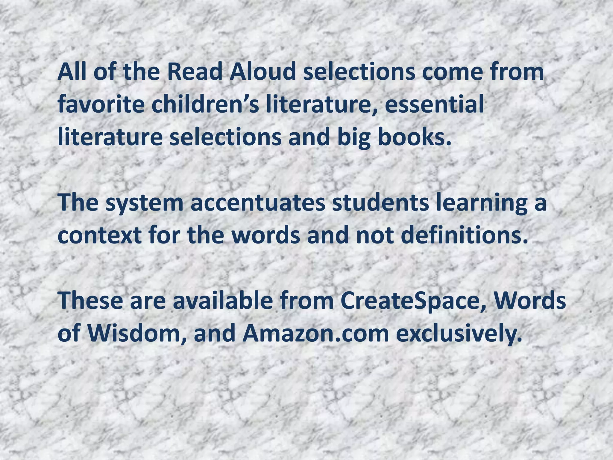 All of the Read Aloud selections come from
favorite children’s literature, essential
literature selections and big books.

The system accentuates students learning a
context for the words and not definitions.

These are available from CreateSpace, Words
of Wisdom, and Amazon.com exclusively.
 