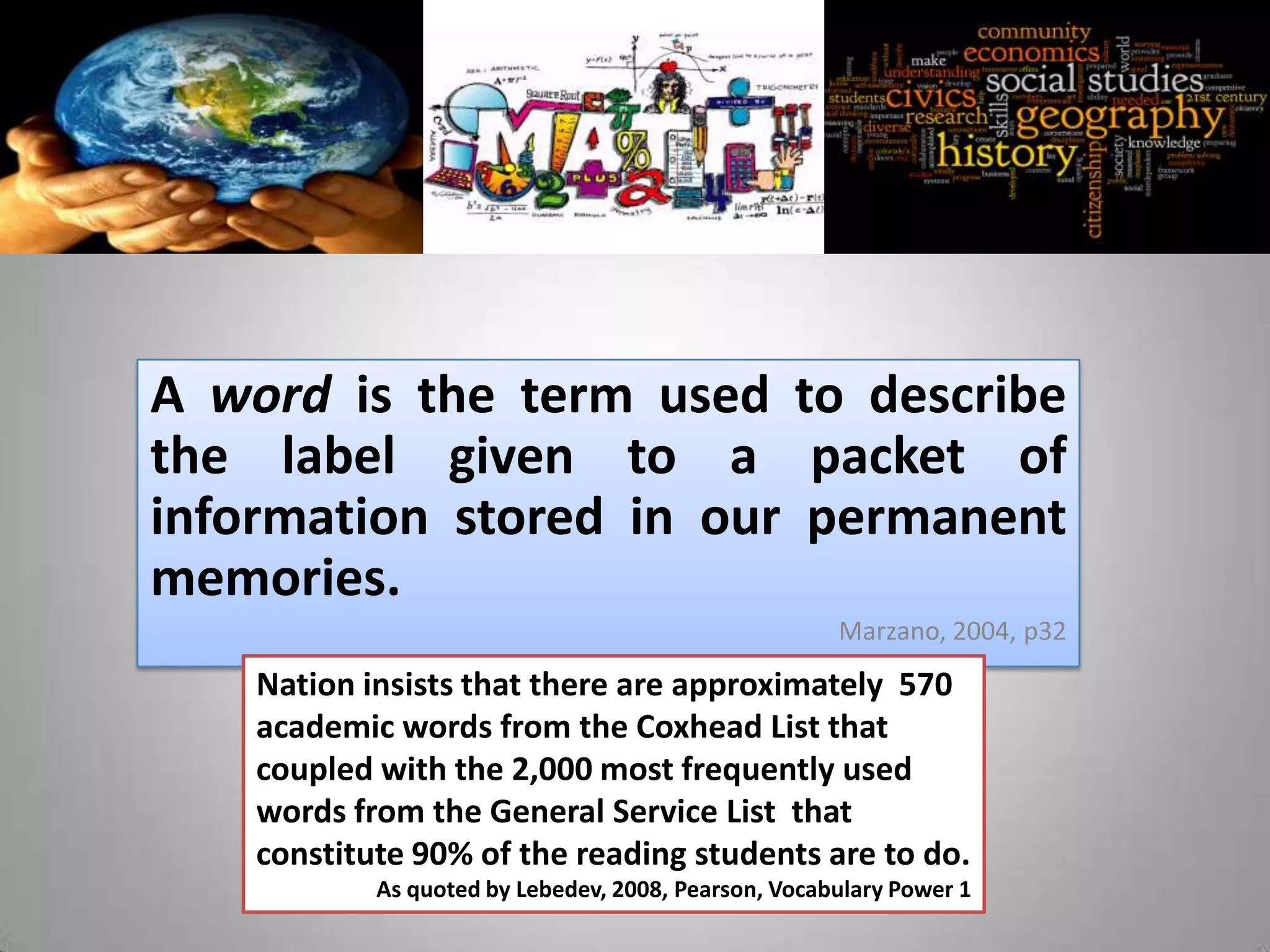 A word is the term used to describe
the label given to a packet of
information stored in our permanent
memories.
                                                      Marzano, 2004, p32
    Nation insists that there are approximately 570
    academic words from the Coxhead List that
    coupled with the 2,000 most frequently used
    words from the General Service List that
    constitute 90% of the reading students are to do.
            As quoted by Lebedev, 2008, Pearson, Vocabulary Power 1
 