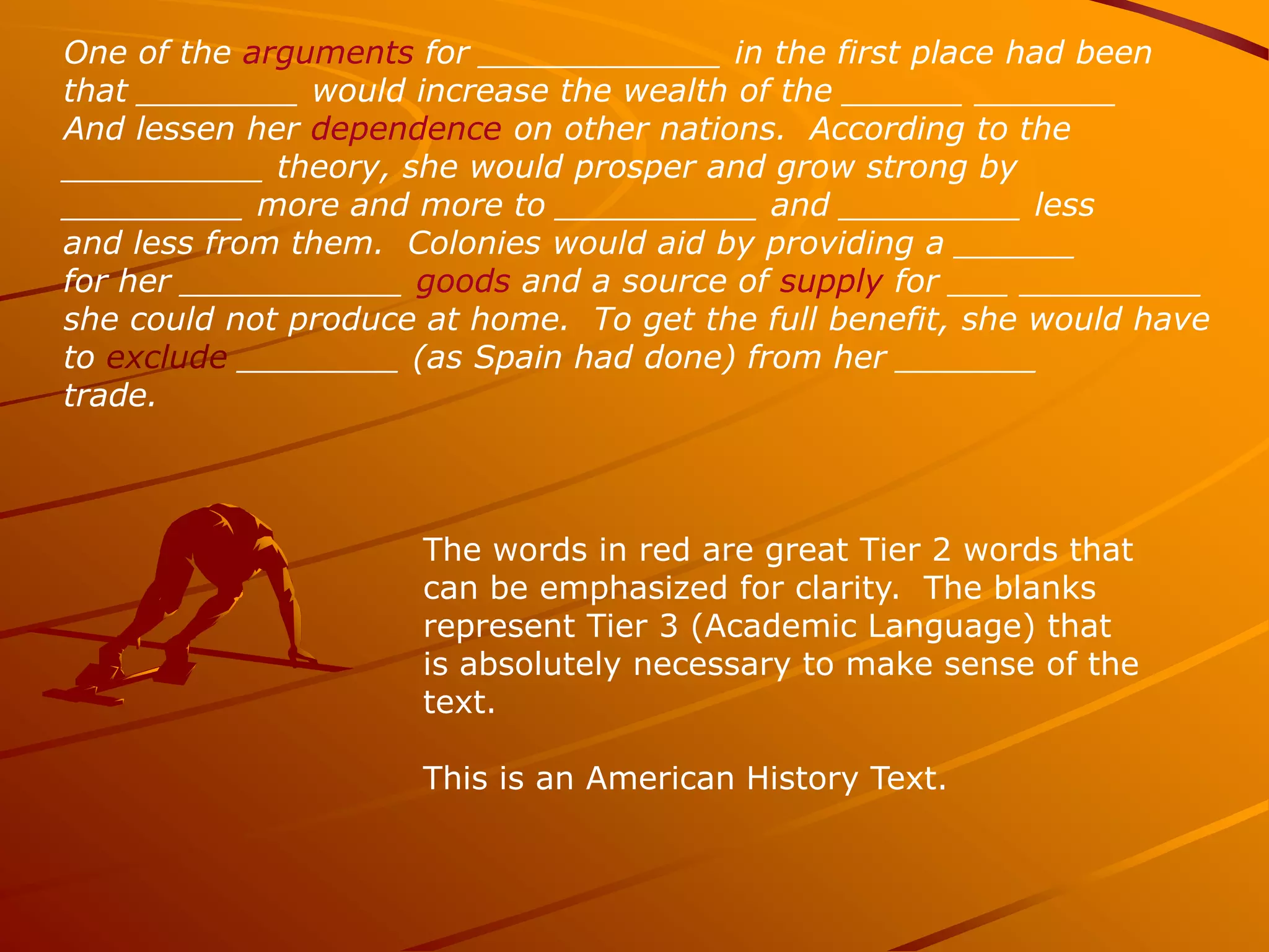 One of the arguments for ____________ in the first place had been
that ________ would increase the wealth of the ______ _______
And lessen her dependence on other nations. According to the
__________ theory, she would prosper and grow strong by
_________ more and more to __________ and _________ less
and less from them. Colonies would aid by providing a ______
for her ___________ goods and a source of supply for ___ _________
she could not produce at home. To get the full benefit, she would have
to exclude ________ (as Spain had done) from her _______
trade.



                     The words in red are great Tier 2 words that
                     can be emphasized for clarity. The blanks
                     represent Tier 3 (Academic Language) that
                     is absolutely necessary to make sense of the
                     text.

                     This is an American History Text.
 
