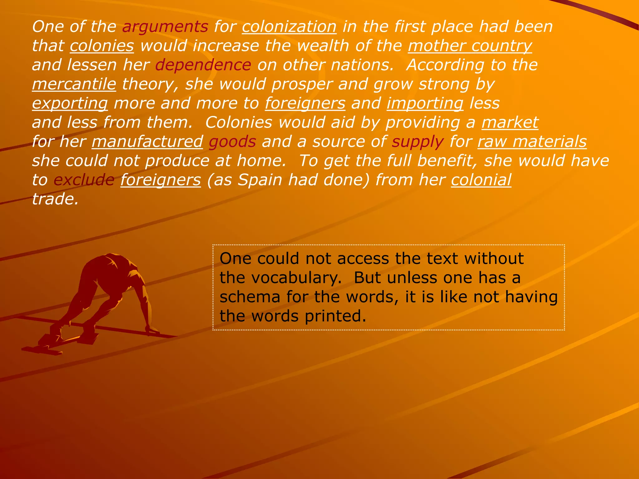 One of the arguments for colonization in the first place had been
that colonies would increase the wealth of the mother country
and lessen her dependence on other nations. According to the
mercantile theory, she would prosper and grow strong by
exporting more and more to foreigners and importing less
and less from them. Colonies would aid by providing a market
for her manufactured goods and a source of supply for raw materials
she could not produce at home. To get the full benefit, she would have
to exclude foreigners (as Spain had done) from her colonial
trade.


                      One could not access the text without
                      the vocabulary. But unless one has a
                      schema for the words, it is like not having
                      the words printed.
 
