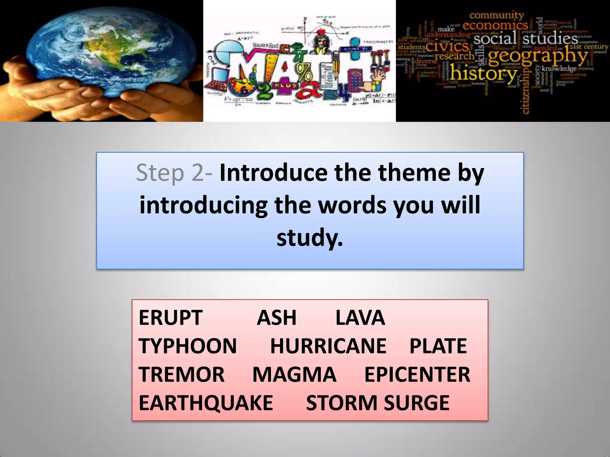 Step 2- Introduce the theme by
introducing the words you will
             study.

ERUPT    ASH LAVA
TYPHOON HURRICANE PLATE
TREMOR MAGMA EPICENTER
EARTHQUAKE STORM SURGE
 