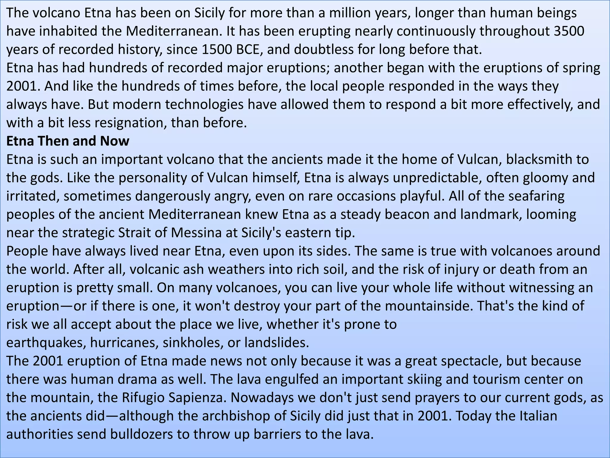 The volcano Etna has been on Sicily for more than a million years, longer than human beings
have inhabited the Mediterranean. It has been erupting nearly continuously throughout 3500
years of recorded history, since 1500 BCE, and doubtless for long before that.
Etna has had hundreds of recorded major eruptions; another began with the eruptions of spring
2001. And like the hundreds of times before, the local people responded in the ways they
always have. But modern technologies have allowed them to respond a bit more effectively, and
with a bit less resignation, than before.
Etna Then and Now
Etna is such an important volcano that the ancients made it the home of Vulcan, blacksmith to
the gods. Like the personality of Vulcan himself, Etna is always unpredictable, often gloomy and
irritated, sometimes dangerously angry, even on rare occasions playful. All of the seafaring
peoples of the ancient Mediterranean knew Etna as a steady beacon and landmark, looming
near the strategic Strait of Messina at Sicily's eastern tip.
People have always lived near Etna, even upon its sides. The same is true with volcanoes around
the world. After all, volcanic ash weathers into rich soil, and the risk of injury or death from an
eruption is pretty small. On many volcanoes, you can live your whole life without witnessing an
eruption—or if there is one, it won't destroy your part of the mountainside. That's the kind of
risk we all accept about the place we live, whether it's prone to
earthquakes, hurricanes, sinkholes, or landslides.
The 2001 eruption of Etna made news not only because it was a great spectacle, but because
there was human drama as well. The lava engulfed an important skiing and tourism center on
the mountain, the Rifugio Sapienza. Nowadays we don't just send prayers to our current gods, as
the ancients did—although the archbishop of Sicily did just that in 2001. Today the Italian
authorities send bulldozers to throw up barriers to the lava.
 