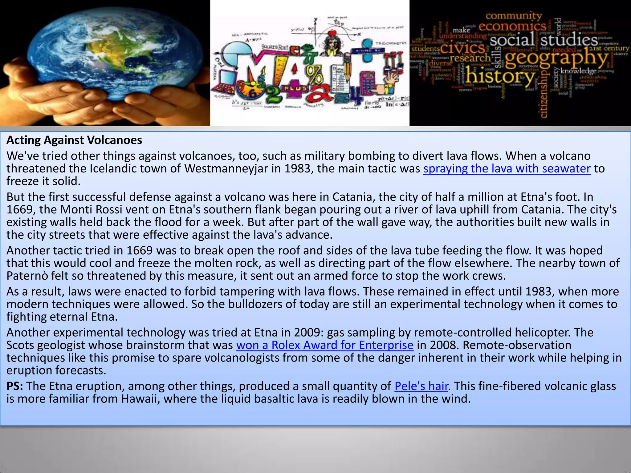 Acting Against Volcanoes
We've tried other things against volcanoes, too, such as military bombing to divert lava flows. When a volcano
threatened the Icelandic town of Westmanneyjar in 1983, the main tactic was spraying the lava with seawater to
freeze it solid.
But the first successful defense against a volcano was here in Catania, the city of half a million at Etna's foot. In
1669, the Monti Rossi vent on Etna's southern flank began pouring out a river of lava uphill from Catania. The city's
existing walls held back the flood for a week. But after part of the wall gave way, the authorities built new walls in
the city streets that were effective against the lava's advance.
Another tactic tried in 1669 was to break open the roof and sides of the lava tube feeding the flow. It was hoped
that this would cool and freeze the molten rock, as well as directing part of the flow elsewhere. The nearby town of
Paternò felt so threatened by this measure, it sent out an armed force to stop the work crews.
As a result, laws were enacted to forbid tampering with lava flows. These remained in effect until 1983, when more
modern techniques were allowed. So the bulldozers of today are still an experimental technology when it comes to
fighting eternal Etna.
Another experimental technology was tried at Etna in 2009: gas sampling by remote-controlled helicopter. The
Scots geologist whose brainstorm that was won a Rolex Award for Enterprise in 2008. Remote-observation
techniques like this promise to spare volcanologists from some of the danger inherent in their work while helping in
eruption forecasts.
PS: The Etna eruption, among other things, produced a small quantity of Pele's hair. This fine-fibered volcanic glass
is more familiar from Hawaii, where the liquid basaltic lava is readily blown in the wind.
 