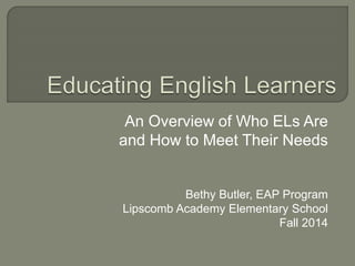 An Overview of Who ELs Are
and How to Meet Their Needs
Bethy Butler, EAP Program
Lipscomb Academy Elementary School
Fall 2014
 