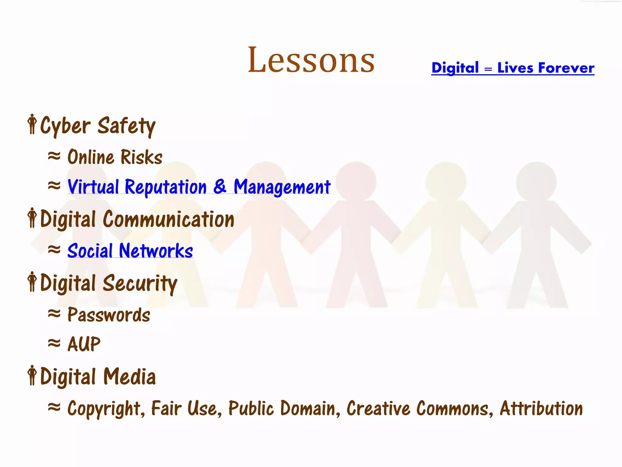 Lessons                Digital = Lives Forever


Cyber Safety
   ≈ Online Risks
   ≈ Virtual Reputation & Management
Digital Communication
   ≈ Social Networks
Digital Security
   ≈ Passwords
   ≈ AUP
Digital Media
   ≈ Copyright, Fair Use, Public Domain, Creative Commons, Attribution
 