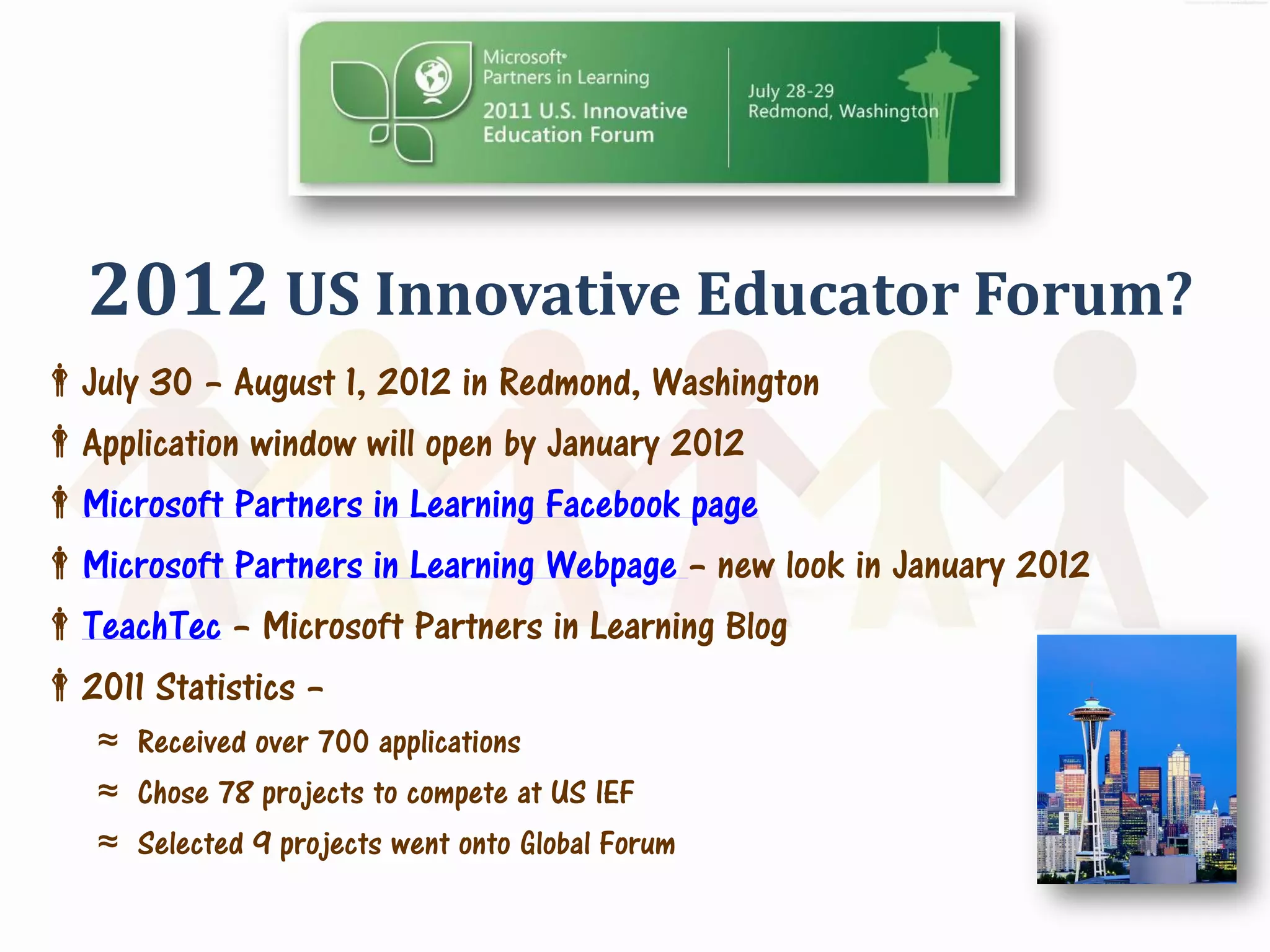 2012 US Innovative Educator Forum?
July 30 – August 1, 2012 in Redmond, Washington
Application window will open by January 2012
Microsoft Partners in Learning Facebook page
Microsoft Partners in Learning Webpage – new look in January 2012
TeachTec – Microsoft Partners in Learning Blog
2011 Statistics –
   ≈ Received over 700 applications
   ≈ Chose 78 projects to compete at US IEF
   ≈ Selected 9 projects went onto Global Forum
 