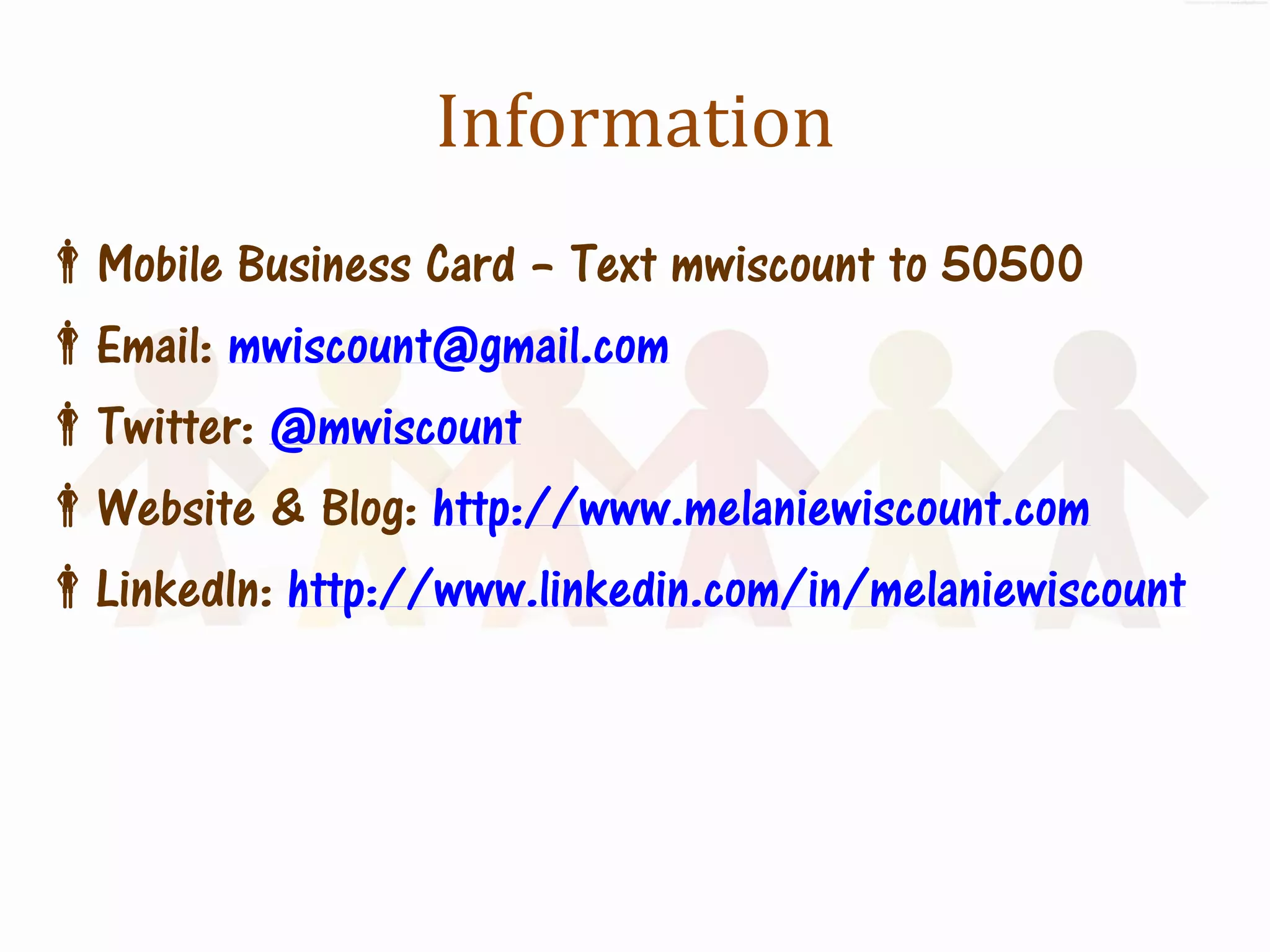 Information
Mobile Business Card – Text mwiscount to 50500
Email: mwiscount@gmail.com
Twitter: @mwiscount
Website & Blog: http://www.melaniewiscount.com
LinkedIn: http://www.linkedin.com/in/melaniewiscount
 