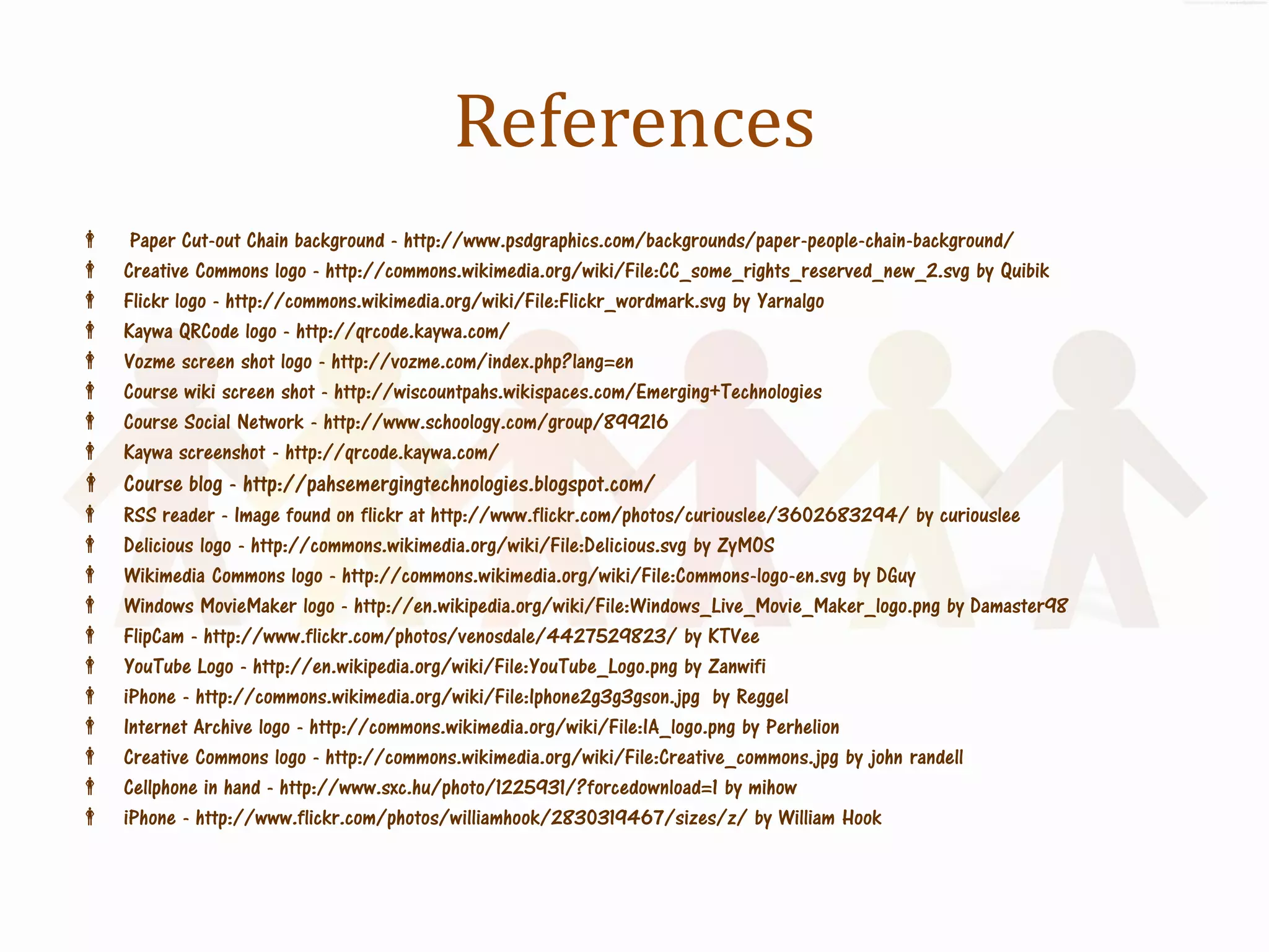 References
     Paper Cut-out Chain background - http://www.psdgraphics.com/backgrounds/paper-people-chain-background/
    Creative Commons logo - http://commons.wikimedia.org/wiki/File:CC_some_rights_reserved_new_2.svg by Quibik
    Flickr logo - http://commons.wikimedia.org/wiki/File:Flickr_wordmark.svg by Yarnalgo
    Kaywa QRCode logo - http://qrcode.kaywa.com/
    Vozme screen shot logo - http://vozme.com/index.php?lang=en
    Course wiki screen shot - http://wiscountpahs.wikispaces.com/Emerging+Technologies
    Course Social Network - http://www.schoology.com/group/899216
    Kaywa screenshot - http://qrcode.kaywa.com/
 Course blog - http://pahsemergingtechnologies.blogspot.com/
    RSS reader - Image found on flickr at http://www.flickr.com/photos/curiouslee/3602683294/ by curiouslee
    Delicious logo - http://commons.wikimedia.org/wiki/File:Delicious.svg by ZyMOS
    Wikimedia Commons logo - http://commons.wikimedia.org/wiki/File:Commons-logo-en.svg by DGuy
    Windows MovieMaker logo - http://en.wikipedia.org/wiki/File:Windows_Live_Movie_Maker_logo.png by Damaster98
    FlipCam - http://www.flickr.com/photos/venosdale/4427529823/ by KTVee
    YouTube Logo - http://en.wikipedia.org/wiki/File:YouTube_Logo.png by Zanwifi
    iPhone - http://commons.wikimedia.org/wiki/File:Iphone2g3g3gson.jpg by Reggel
    Internet Archive logo - http://commons.wikimedia.org/wiki/File:IA_logo.png by Perhelion
    Creative Commons logo - http://commons.wikimedia.org/wiki/File:Creative_commons.jpg by john randell
    Cellphone in hand - http://www.sxc.hu/photo/1225931/?forcedownload=1 by mihow
    iPhone - http://www.flickr.com/photos/williamhook/2830319467/sizes/z/ by William Hook
 