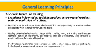 7- Social influences on learning.
• Learning is influenced by social interactions, interpersonal relations,
and communication with others.
• Learning can be enhanced when the learner has an opportunity to interact and to
collaborate with others on instructional tasks.
• Quality personal relationships that provide stability, trust, and caring can increase
learners' sense of belonging, self-respect and self-acceptance, and provide a
positive climate for optimal learning.
• Positive learning climates help learners feel safe to share ideas, actively participate
in the learning process, and create a learning community.
 