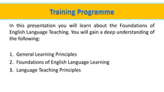 In this presentation you will learn about the Foundations of
English Language Teaching. You will gain a deep understanding of
the following:
1. General Learning Principles
2. Foundations of English Language Learning
3. Language Teaching Principles
 