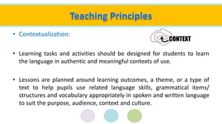 • Contextualization:
• Learning tasks and activities should be designed for students to learn
the language in authentic and meaningful contexts of use.
• Lessons are planned around learning outcomes, a theme, or a type of
text to help pupils use related language skills, grammatical items/
structures and vocabulary appropriately in spoken and written language
to suit the purpose, audience, context and culture.
 