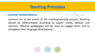 • Learner-centeredness:
Learners are at the centre of the teaching-learning process. Teaching
should be differentiated according to pupils’ needs, abilities and
interests. Effective pedagogies will be used to engage them and to
strengthen their language development.
 