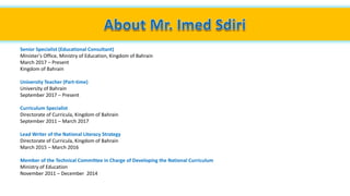 Senior Specialist (Educational Consultant)
Minister's Office, Ministry of Education, Kingdom of Bahrain
March 2017 – Present
Kingdom of Bahrain
University Teacher (Part-time)
University of Bahrain
September 2017 – Present
Curriculum Specialist
Directorate of Curricula, Kingdom of Bahrain
September 2011 – March 2017
Lead Writer of the National Literacy Strategy
Directorate of Curricula, Kingdom of Bahrain
March 2015 – March 2016
Member of the Technical Committee in Charge of Developing the National Curriculum
Ministry of Education
November 2011 – December 2014
 