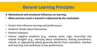 4- Motivational and emotional influences on learning.
• What and how much is learned is influenced by the motivation.
• Factors that influence learning and performance.
• Students' beliefs about themselves
• Positive emotions
• Intense negative emotions (e.g., anxiety, panic, rage, insecurity) and
related thoughts (e.g., worrying about competence, fearing punishment,
ridicule, or stigmatizing labels) generally detract from motivation, interfere
with learning, and contribute to low performance.
 