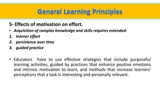 5- Effects of motivation on effort.
• Acquisition of complex knowledge and skills requires extended:
1. learner effort
2. persistence over time
3. guided practice
• Educators have to use effective strategies that include purposeful
learning activities, guided by practices that enhance positive emotions
and intrinsic motivation to learn, and methods that increase learners'
perceptions that a task is interesting and personally relevant.
 