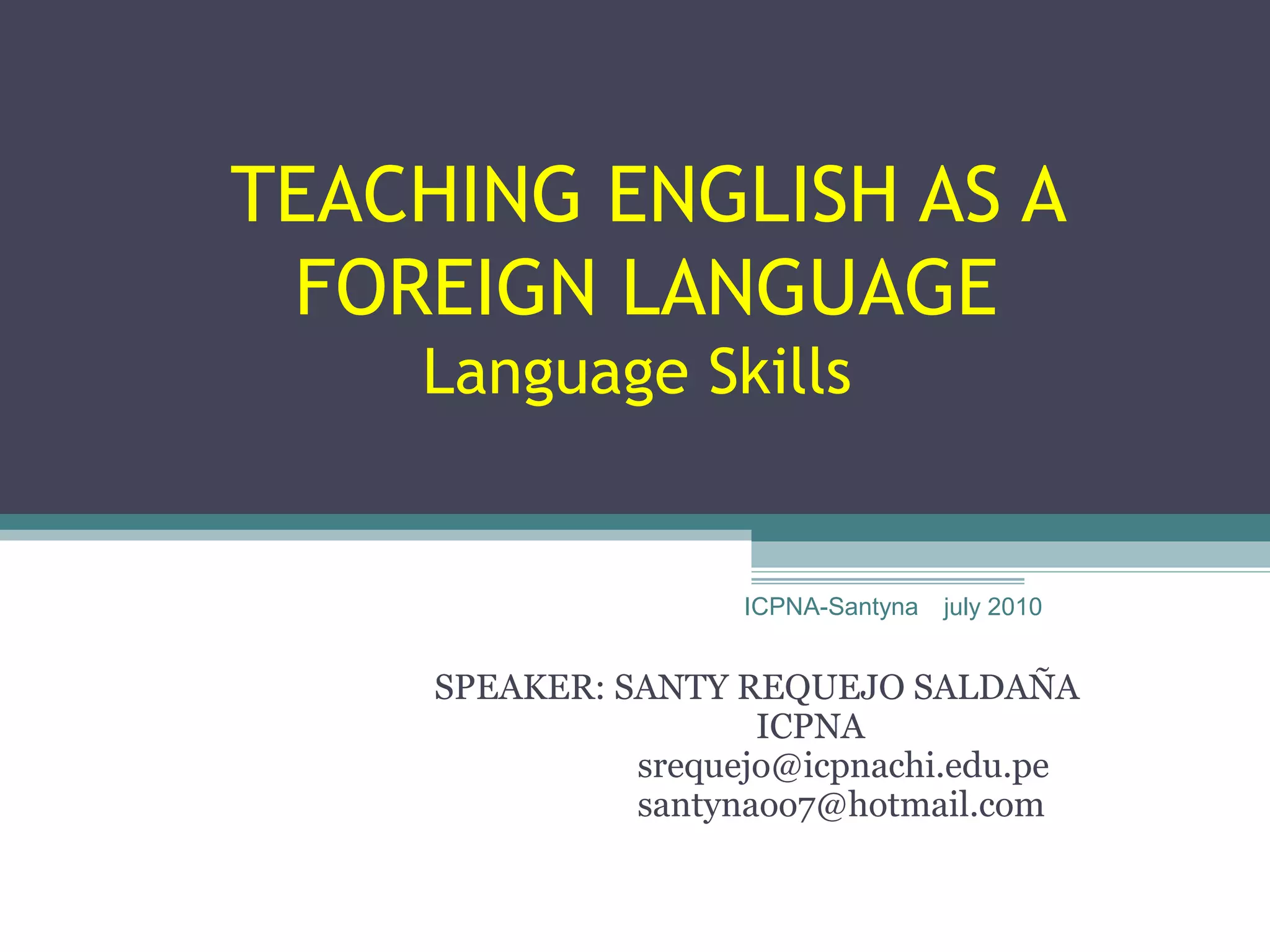 TEACHING ENGLISH AS A
 FOREIGN LANGUAGE
    Language Skills


                     ICPNA-Santyna   july 2010


     SPEAKER: SANTY REQUEJO SALDAÑA
                      ICPNA
               srequejo@icpnachi.edu.pe
               santynaoo7@hotmail.com
 