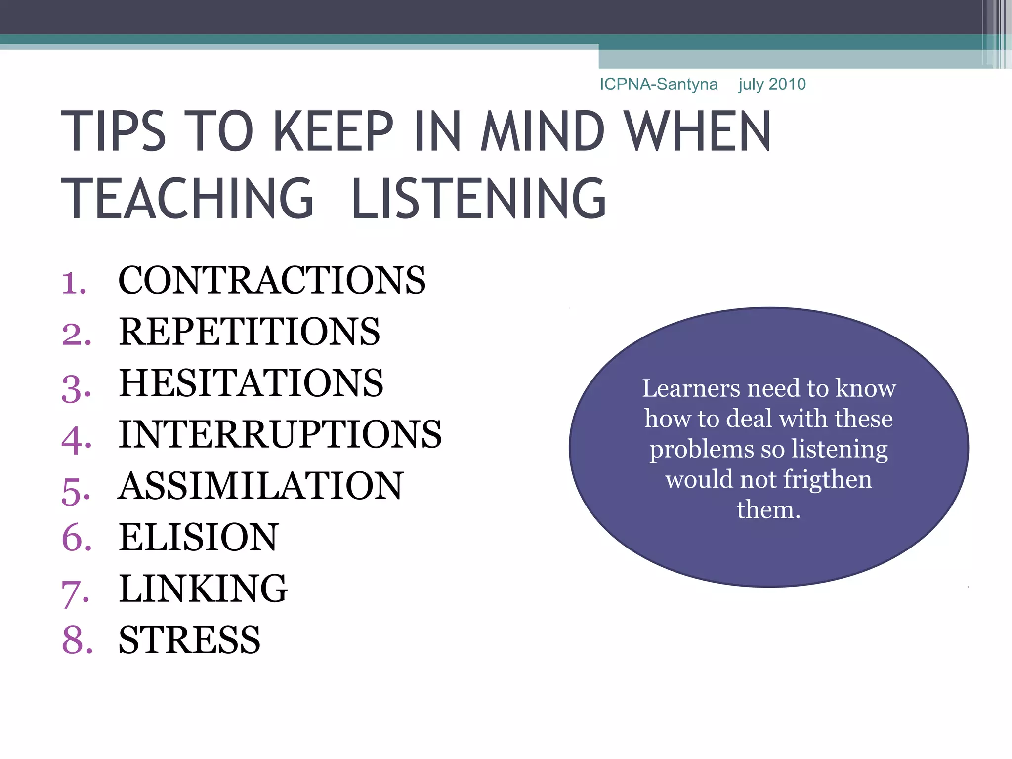 ICPNA-Santyna   july 2010


TIPS TO KEEP IN MIND WHEN
TEACHING LISTENING
1.   CONTRACTIONS
2.   REPETITIONS
3.   HESITATIONS         Learners need to know
                         how to deal with these
4.   INTERRUPTIONS        problems so listening
5.   ASSIMILATION          would not frigthen
                                 them.
6.   ELISION
7.   LINKING
8.   STRESS
 