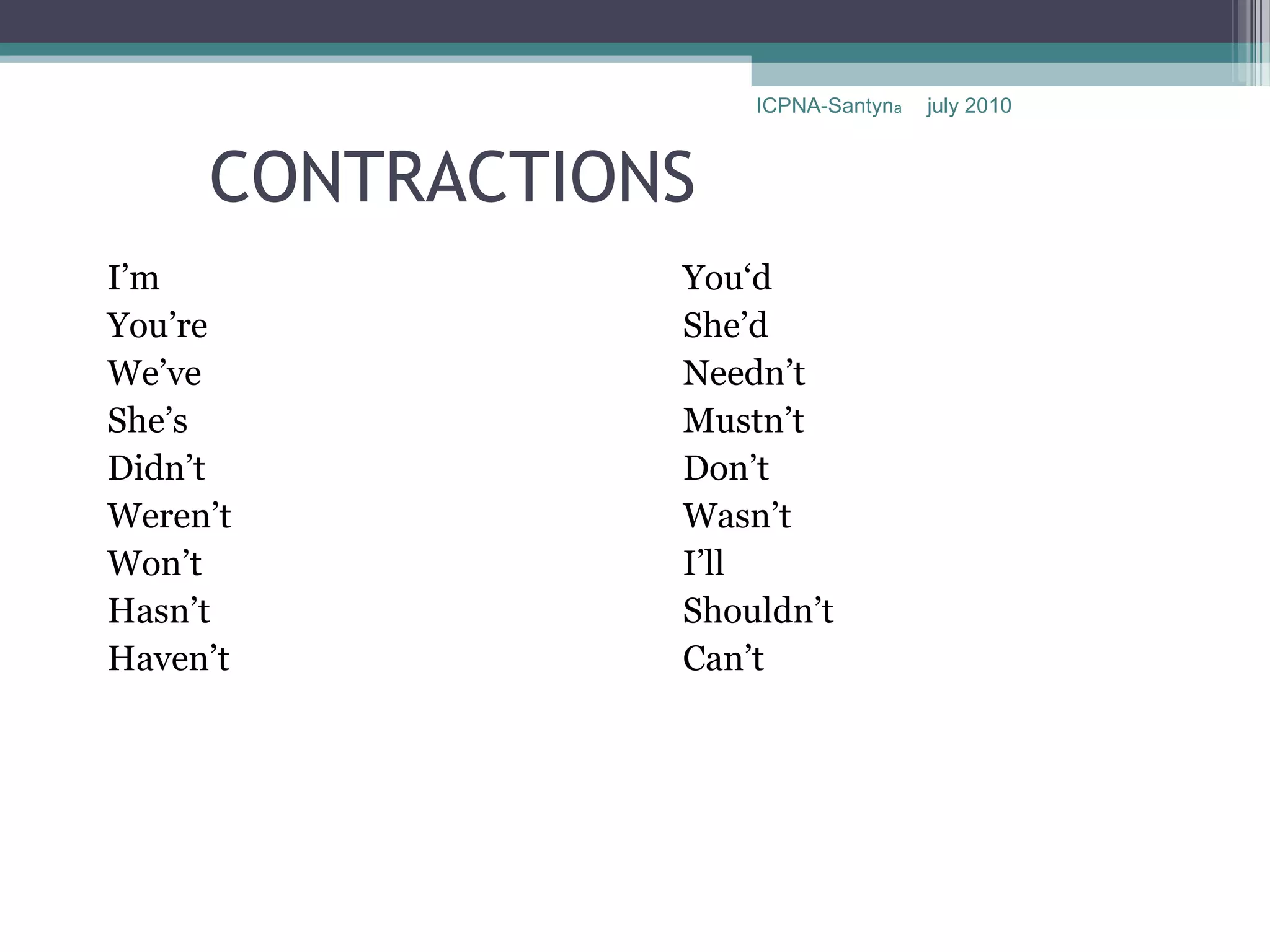 ICPNA-Santyna   july 2010



     CONTRACTIONS
I’m             You‘d
You’re          She’d
We’ve           Needn’t
She’s           Mustn’t
Didn’t          Don’t
Weren’t         Wasn’t
Won’t           I’ll
Hasn’t          Shouldn’t
Haven’t         Can’t
 