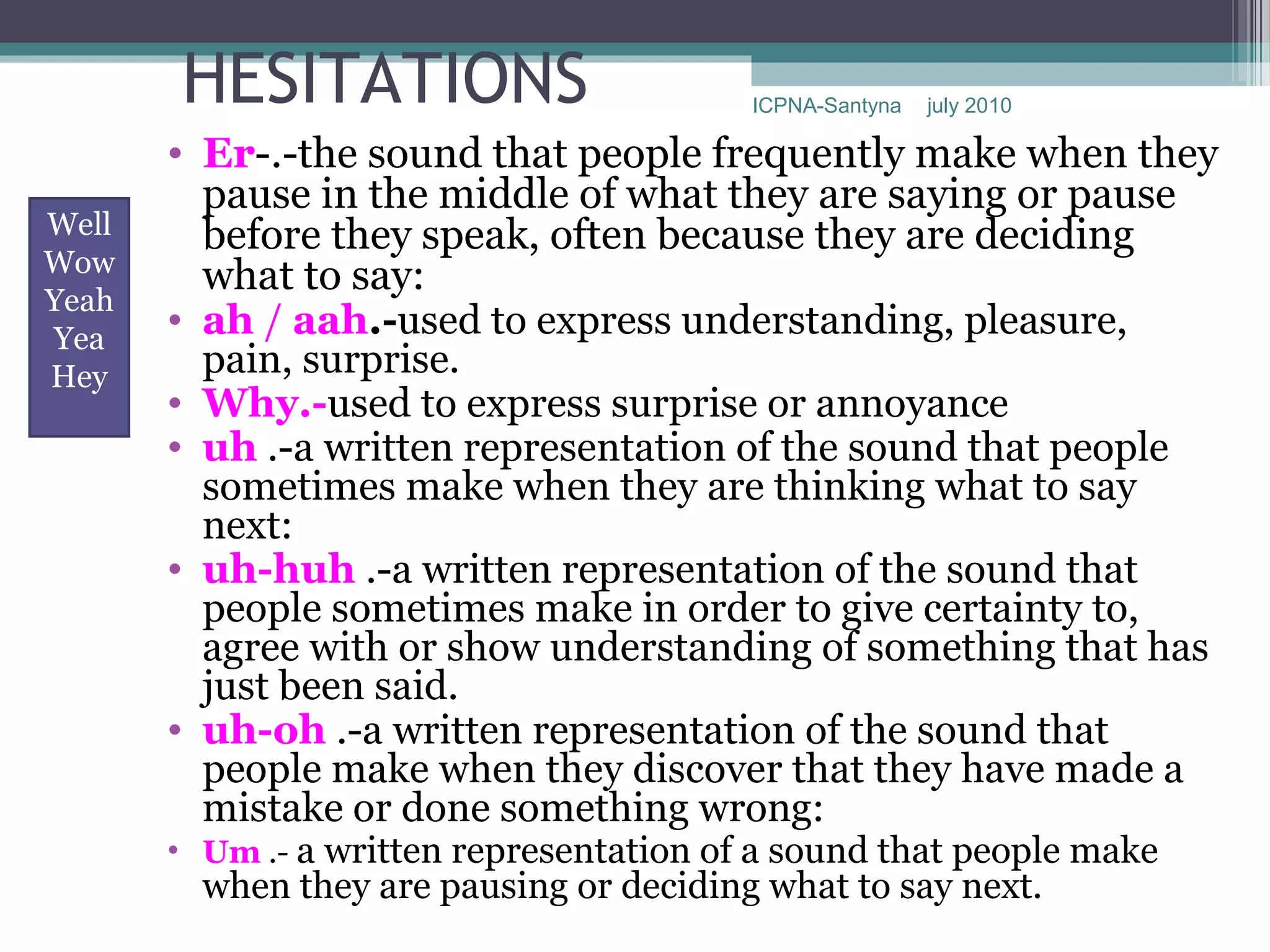 HESITATIONS                        ICPNA-Santyna   july 2010

       • Er-.-the sound that people frequently make when they
         pause in the middle of what they are saying or pause
Well     before they speak, often because they are deciding
Wow
         what to say:
Yeah
Yea
       • ah / aah.-used to express understanding, pleasure,
Hey      pain, surprise.
       • Why.-used to express surprise or annoyance
       • uh .-a written representation of the sound that people
         sometimes make when they are thinking what to say
         next:
       • uh-huh .-a written representation of the sound that
         people sometimes make in order to give certainty to,
         agree with or show understanding of something that has
         just been said.
       • uh-oh .-a written representation of the sound that
         people make when they discover that they have made a
         mistake or done something wrong:
       • Um .- a written representation of a sound that people make
         when they are pausing or deciding what to say next.
 