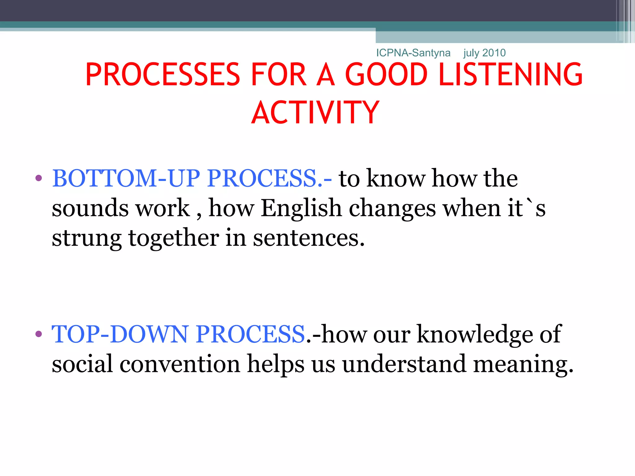 ICPNA-Santyna   july 2010

    PROCESSES FOR A GOOD LISTENING
              ACTIVITY
• BOTTOM-UP PROCESS.- to know how the
  sounds work , how English changes when it`s
  strung together in sentences.


• TOP-DOWN PROCESS.-how our knowledge of
  social convention helps us understand meaning.
 