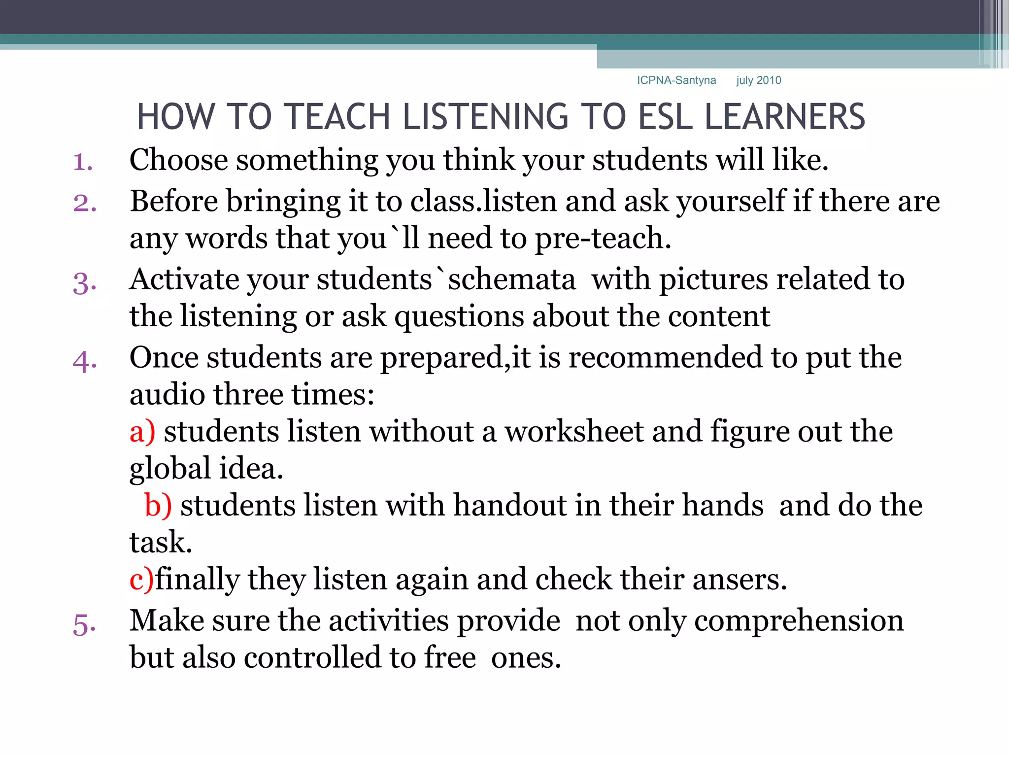 ICPNA-Santyna   july 2010



     HOW TO TEACH LISTENING TO ESL LEARNERS
1.   Choose something you think your students will like.
2.   Before bringing it to class.listen and ask yourself if there are
     any words that you`ll need to pre-teach.
3.   Activate your students`schemata with pictures related to
     the listening or ask questions about the content
4.   Once students are prepared,it is recommended to put the
     audio three times:
     a) students listen without a worksheet and figure out the
     global idea.
      b) students listen with handout in their hands and do the
     task.
     c)finally they listen again and check their ansers.
5.   Make sure the activities provide not only comprehension
     but also controlled to free ones.
 