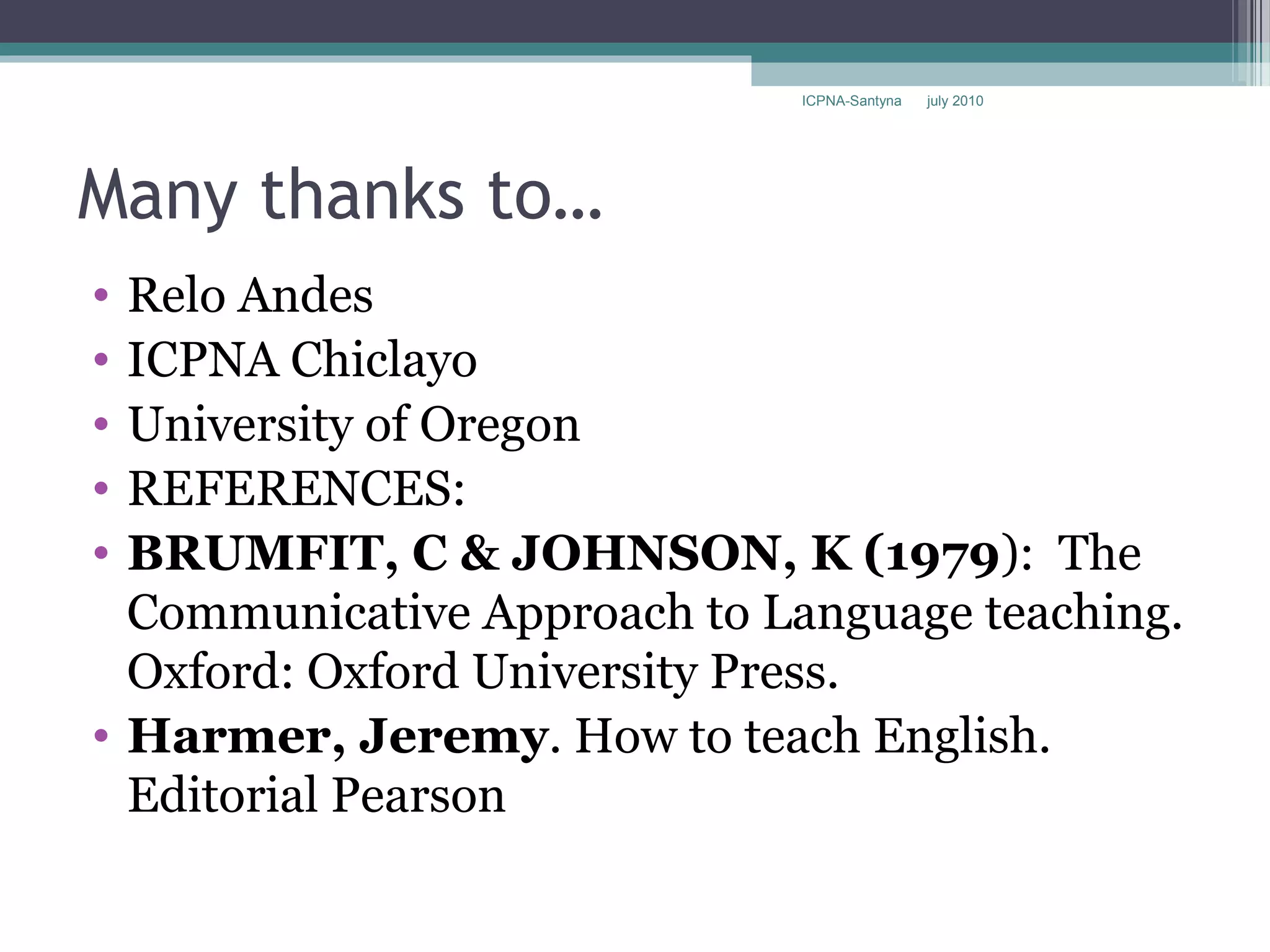 ICPNA-Santyna   july 2010




Many thanks to…
• Relo Andes
• ICPNA Chiclayo
• University of Oregon
• REFERENCES:
• BRUMFIT, C & JOHNSON, K (1979): The
  Communicative Approach to Language teaching.
  Oxford: Oxford University Press.
• Harmer, Jeremy. How to teach English.
  Editorial Pearson
 