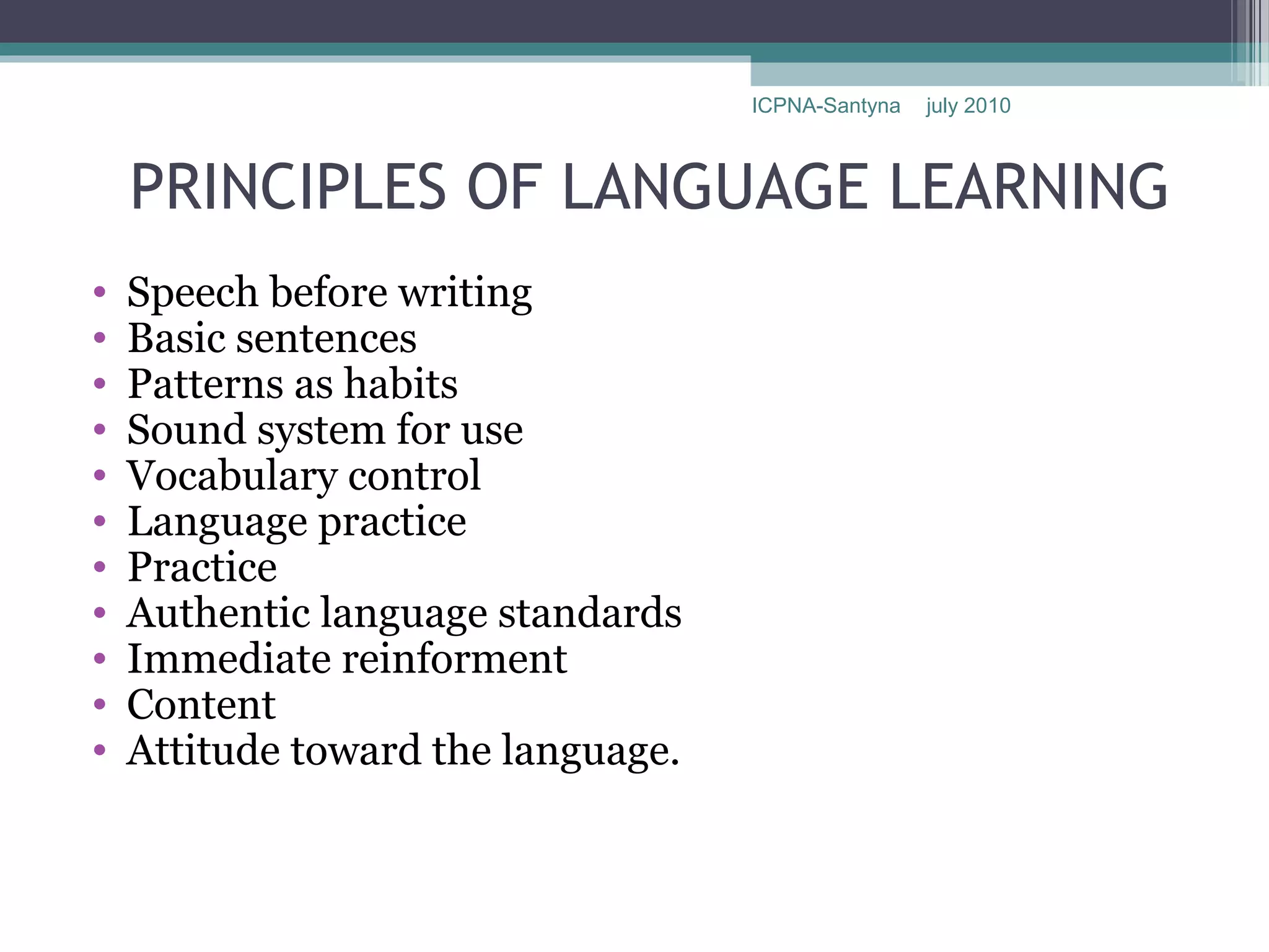 ICPNA-Santyna   july 2010



    PRINCIPLES OF LANGUAGE LEARNING
•   Speech before writing
•   Basic sentences
•   Patterns as habits
•   Sound system for use
•   Vocabulary control
•   Language practice
•   Practice
•   Authentic language standards
•   Immediate reinforment
•   Content
•   Attitude toward the language.
 